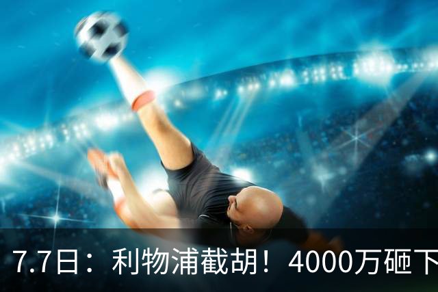 7.7日：利物浦截胡！4000万砸下西甲爆点，一天搞定转会，皇马白捡2000万